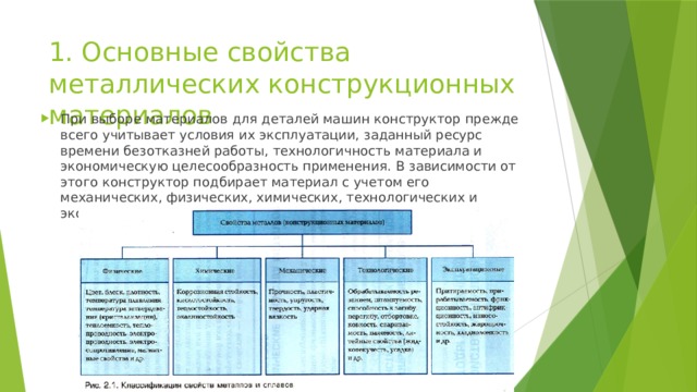 1. Основные свойства металлических конструкционных материалов При выборе материалов для деталей машин конструктор прежде всего учитывает условия их эксплуатации, заданный ресурс времени безотказней работы, технологичность материала и экономическую целесообразность применения. В зависимости от этого конструктор подбирает материал с учетом его механических, физических, химических, технологических и эксплуатационных свойств. 