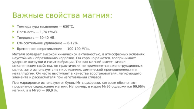 Важные свойства магния: Температура плавления — 650°С. Плотность — 1,74 г/см3. Твердость — 30-40 НВ. Относительное удлинение — 6-17%. Временное сопротивление — 100-190 МПа. Металл обладает высокой химической активностью, в атмосферных условиях неустойчив к образованию коррозии. Он хорошо режется, воспринимает ударные нагрузки и гасит вибрации. Так как магний имеет низкие механические свойства, он практически не применяется в конструкционных целях, зато используется в пиротехнике, химической промышленности и металлургии. Он часто выступает в качестве восстановителя, легирующего элемента и раскислителя при изготовлении сплавов. При маркировке используются буквы Мг с цифрами, которые обозначают процентное содержание магния. Например, в марке Мг96 содержится 99,96% магния, а в Мг90 — 99,9 %. 