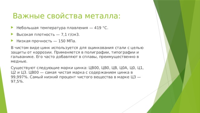 Важные свойства металла: Небольшая температура плавления — 419 °С. Высокая плотность — 7,1 г/см3. Низкая прочность — 150 МПа. В чистом виде цинк используется для оцинкования стали с целью защиты от коррозии. Применяется в полиграфии, типографии и гальванике. Его часто добавляют в сплавы, преимущественно в медные. Существуют следующие марки цинка: ЦВ00, ЦВ0, ЦВ, Ц0А, Ц0, Ц1, Ц2 и Ц3. ЦВ00 — самая чистая марка с содержанием цинка в 99,997%. Самый низкий процент чистого вещества в марке Ц3 — 97,5%. 