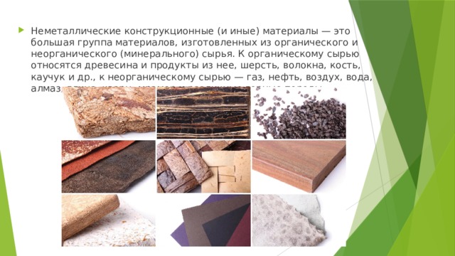 Неметаллические конструкционные (и иные) материалы — это большая группа материалов, изготовленных из органического и неорганического (минерального) сырья. К органическому сырью относятся древесина и продукты из нее, шерсть, волокна, кость, каучук и др., к неорганическому сырью — газ, нефть, воздух, вода, алмаз, глина, кварц, мрамор и различные горные породы. 