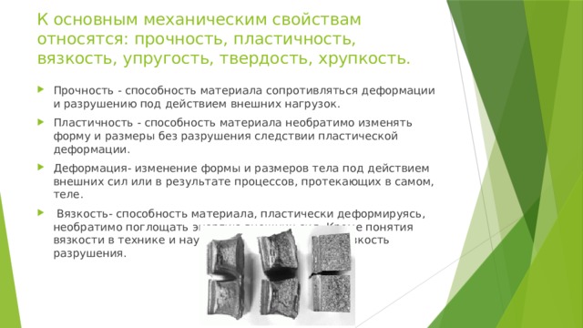 К основным механическим свойствам относятся: прочность, пластичность, вязкость, упругость, твердость, хрупкость. Прочность - способность материала сопротивляться деформации и разрушению под действием внешних нагрузок. Пластичность - способность материала необратимо изменять форму и размеры без разрушения следствии пластической деформации. Деформация- изменение формы и размеров тела под действием внешних сил или в результате процессов, протекающих в самом, теле.  Вязкость- способность материала, пластически деформируясь, необратимо поглощать энергию внешних сил. Кроме понятия вязкости в технике и науке используют понятие вязкость разрушения. 