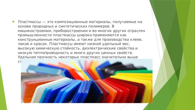 Пластмассы — это композиционные материалы, получаемые на основе природных и синтетических полимеров. В машиностроении, приборостроении и во многих других отраслях промышленности пластмассы широко применяются как конструкционные материалы, а также для производства клеев, лаков и красок. Пластмассы имеют низкий удельный вес, высокую химическую стойкость, диэлектрические свойства и низкую теплопроводность и много других ценных свойств. Удельная прочность некоторых пластмасс значительно выше сталей. 