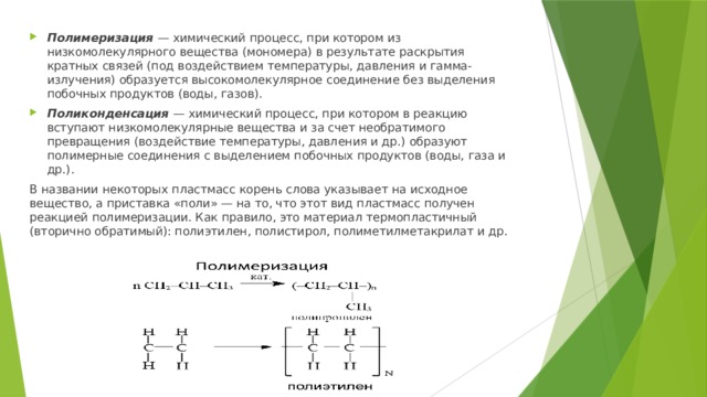 Полимеризация  — химический процесс, при котором из низкомолекулярного вещества (мономера) в результате раскрытия кратных связей (под воздействием температуры, давления и гамма-излучения) образуется высокомолекулярное соединение без выделения побочных продуктов (воды, газов). Поликонденсация  — химический процесс, при котором в реакцию вступают низкомолекулярные вещества и за счет необратимого превращения (воздействие температуры, давления и др.) образуют полимерные соединения с выделением побочных продуктов (воды, газа и др.). В названии некоторых пластмасс корень слова указывает на исходное вещество, а приставка «поли» — на то, что этот вид пластмасс получен реакцией полимеризации. Как правило, это материал термопластичный (вторично обратимый): полиэтилен, полистирол, полиметилметакрилат и др. 