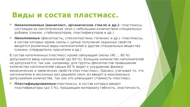 Виды и состав пластмасс. Ненаполненные  (винипласт, органическое стекло и др.)- пластмассы, состоящие из синтетических смол с небольшим количеством специальных добавок (смазок, стабилизаторов, пластификаторов и др.). Наполненные  (фенопласты, стеклопластики, гетинакс и др.)- пластмассы, в состав которых кроме смолы с целью получения заданных свойств вводятся различные виды наполнителей и другие специальные вещества (смазки, отвердители, красители и др.) В состав наполненных пластмасс кроме связующей смолы (40 … 60 %) допускается ввод наполнителей (до 60 %). Большое количество наполнителей не допускается, так как, например, для группы фенопластов превышение количества наполнителей свыше 60 % ведет к ухудшению физико-механических и химических свойств этих пластмасс. Однако, учитывая то, что наполнители в несколько раз дешевле смол, их вводят в максимально допускаемом количестве, так как это уменьшает стоимость пластмасс. Пластифицированные- пластмассы, в состав которых вводят пластификаторы (до 5 %), придающие материалу гибкость, эластичность. 