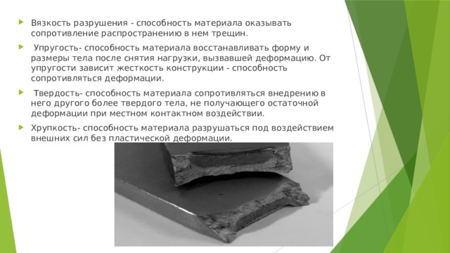 Вязкость разрушения - способность материала оказывать сопротивление распространению в нем трещин.  Упругость- способность материала восстанавливать форму и размеры тела после снятия нагрузки, вызвавшей деформацию. От упругости зависит жесткость конструкции - способность сопротивляться деформации.  Твердость- способность материала сопротивляться внедрению в него другого более твердого тела, не получающего остаточной деформации при местном контактном воздействии. Хрупкость- способность материала разрушаться под воздействием внешних сил без пластической деформации. 