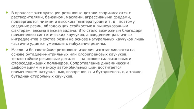 В процессе эксплуатации резиновые детали соприкасаются с растворителями, бензином, маслами, агрессивными средами, подвергаются низким и высоким температурам и т. д., поэтому создание резин, обладающих стойкостью к вышеуказанным факторам, весьма важная задача. Это стало возможным благодаря применению синтетических каучуков, а введением различных ингредиентов в состав резин на основе натуральных каучуков лишь частично удается уменьшить набухание резины. Масло- и бензостойкие резиновые изделия изготавливаются на основе бутадиен-нитрильных или хлоропреновых каучуков, теплостойкие резиновые детали — на основе силаксановых и фторсодержащих полимеров. Сопротивление динамическим деформациям и износу автомобильных шин достигается применением натуральных, изопреновых и бутадиеновых, а также бутадиен-стирольных каучуков. 