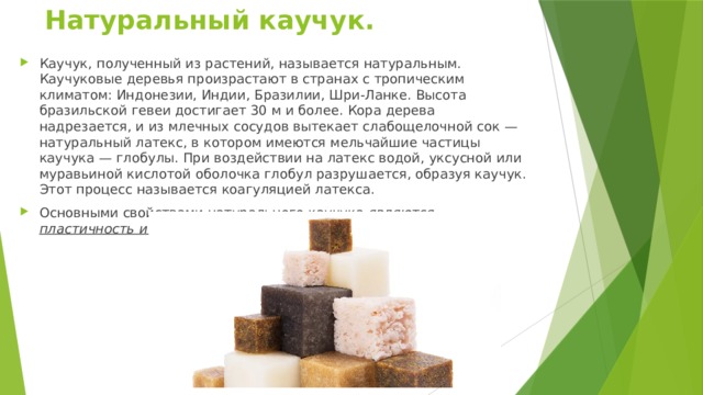 Натуральный каучук.  Каучук, полученный из растений, называется натуральным. Каучуковые деревья произрастают в странах с тропическим климатом: Индонезии, Индии, Бразилии, Шри-Ланке. Высота бразильской гевеи достигает 30 м и более. Кора дерева надрезается, и из млечных сосудов вытекает слабощелочной сок — натуральный латекс, в котором имеются мельчайшие частицы каучука — глобулы. При воздействии на латекс водой, уксусной или муравьиной кислотой оболочка глобул разрушается, образуя каучук. Этот процесс называется коагуляцией латекса. Основными свойствами натурального каучука являются пластичность и эластичность. 