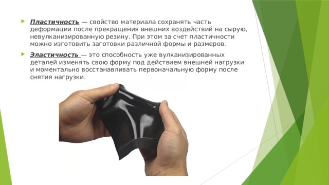 Пластичность   — свойство материала сохранять часть деформации после прекращения внешних воздействий на сырую, невулканизированную резину. При этом за счет пластичности можно изготовить заготовки различной формы и размеров. Эластичность  — это способность уже вулканизированных деталей изменять свою форму под действием внешней нагрузки и моментально восстанавливать первоначальную форму после снятия нагрузки. 