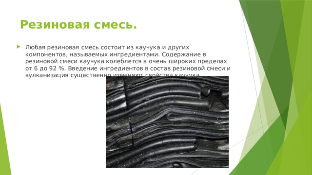 Резиновая смесь. Любая резиновая смесь состоит из каучука и других компонентов, называемых ингредиентами. Содержание в резиновой смеси каучука колеблется в очень широких пределах от 6 до 92 %. Введение ингредиентов в состав резиновой смеси и вулканизация существенно изменяют свойства каучука. 