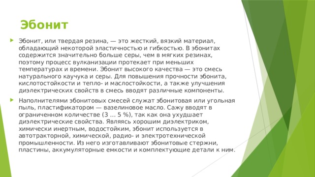 Эбонит Эбонит, или твердая резина, — это жесткий, вязкий материал, обладающий некоторой эластичностью и гибкостью. В эбонитах содержится значительно больше серы, чем в мягких резинах, поэтому процесс вулканизации протекает при меньших температурах и времени. Эбонит высокого качества — это смесь натурального каучука и серы. Для повышения прочности эбонита, кислотостойкости и тепло- и маслостойкости, а также улучшения диэлектрических свойств в смесь вводят различные компоненты. Наполнителями эбонитовых смесей служат эбонитовая или угольная пыль, пластификатором — вазелиновое масло. Сажу вводят в ограниченном количестве (3 … 5 %), так как она ухудшает диэлектрические свойства. Являясь хорошим диэлектриком, химически инертным, водостойким, эбонит используется в автотракторной, химической, радио- и электротехнической промышленности. Из него изготавливают эбонитовые стержни, пластины, аккумуляторные емкости и комплектующие детали к ним. 