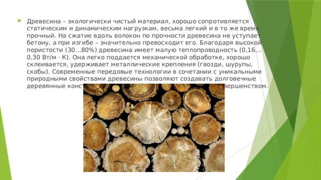 Древесина – экологически чистый материал, хорошо сопротивляется статическим и динамическим нагрузкам, весьма легкий и в то же время прочный. На сжатие вдоль волокон по прочности древесина не уступает бетону, а при изгибе – значительно превосходит его. Благодаря высокой пористости (30…80%) древесина имеет малую теплопроводность (0,16…0,30 Вт/м · К). Она легко поддается механической обработке, хорошо склеивается, удерживает металлические крепления (гвозди, шурупы, скобы). Современные передовые технологии в сочетании с уникальными природными свойствами древесины позволяют создавать долговечные деревянные конструкции, восхищающие своей красотой и совершенством. 