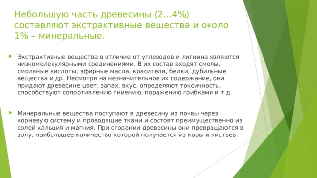 Небольшую часть древесины (2…4%) составляют экстрактивные вещества и около 1% – минеральные. Экстрактивные вещества в отличие от углеводов и лигнина являются низкомолекулярными соединениями. В их состав входят смолы, смоляные кислоты, эфирные масла, красители, белки, дубильные вещества и др. Несмотря на незначительное их содержание, они придают древесине цвет, запах, вкус, определяют токсичность, способствуют сопротивлению гниению, поражению грибками и т.д. Минеральные вещества поступают в древесину из почвы через корневую систему и проводящие ткани и состоят преимущественно из солей кальция и магния. При сгорании древесины они превращаются в золу, наибольшее количество которой получается из коры и листьев. 