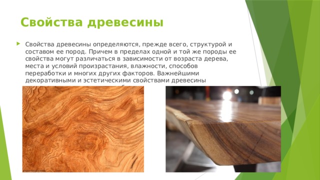 Свойства древесины   Свойства древесины определяются, прежде всего, структурой и составом ее пород. Причем в пределах одной и той же породы ее свойства могут различаться в зависимости от возраста дерева, места и условий произрастания, влажности, способов переработки и многих других факторов. Важнейшими декоративными и эстетическими свойствами древесины являются ее цвет, текстура и блеск. 