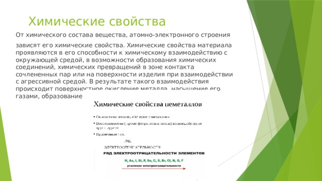 Химические свойства От химического состава вещества, атомно-электронного строения зависят его химические свойства. Химические свойства материала проявляются в его способности к химическому взаимодействию с окружающей средой, в возможности образования химических соединений, химических превращений в зоне контакта сочлененных пар или на поверхности изделия при взаимодействии с агрессивной средой. В результате такого взаимодействия происходит поверхностное окисление металла, насыщение его газами, образование ржавчины и т.п. 