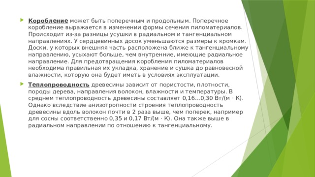Коробление может быть поперечным и продольным. Поперечное коробление выражается в изменении формы сечения пиломатериалов. Происходит из-за разницы усушки в радиальном и тангенциальном направлениях. У сердцевинных досок уменьшаются размеры к кромкам. Доски, у которых внешняя часть расположена ближе к тангенциальному направлению, усыхают больше, чем внутренние, имеющие радиальное направление. Для предотвращения коробления пиломатериалов необходима правильная их укладка, хранение и сушка до равновесной влажности, которую она будет иметь в условиях эксплуатации. Теплопроводность древесины зависит от пористости, плотности, породы дерева, направления волокон, влажности и температуры. В среднем теплопроводность древесины составляет 0,16…0,30 Вт/(м · К). Однако вследствие анизотропности строения теплопроводность древесины вдоль волокон почти в 2 раза выше, чем поперек, например для сосны соответственно 0,35 и 0,17 Вт/(м · К). Она также выше в радиальном направлении по отношению к тангенциальному. 