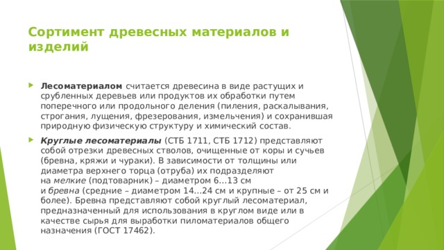 Сортимент древесных материалов и изделий   Лесоматериалом  считается древесина в виде растущих и срубленных деревьев или продуктов их обработки путем поперечного или продольного деления (пиления, раскалывания, строгания, лущения, фрезерования, измельчения) и сохранившая природную физическую структуру и химический состав. Круглые лесоматериалы  (СТБ 1711, СТБ 1712) представляют собой отрезки древесных стволов, очищенные от коры и сучьев (бревна, кряжи и чураки). В зависимости от толщины или диаметра верхнего торца (отруба) их подразделяют на  мелкие  (подтоварник) – диаметром 6…13 см и  бревна  (средние – диаметром 14…24 см и крупные – от 25 см и более). Бревна представляют собой круглый лесоматериал, предназначенный для использования в круглом виде или в качестве сырья для выработки пиломатериалов общего назначения (ГОСТ 17462). 