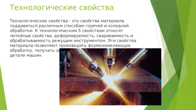 Технологические свойства Технологические свойства - это свойства материала поддаваться различным способам горячей и холодной обработки. К технологическим 5 свойствам относят литейные свойства, деформируемость, свариваемость и обрабатываемость режущим инструментом. Эти свойства материала позволяют производить формоизменяющую обработку, получать заготовки, а из заготовок получают детали машин. 