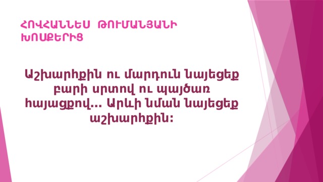 ՀՈՎՀԱՆՆԵՍ ԹՈՒՄԱՆՅԱՆԻ ԽՈՍՔԵՐԻՑ Աշխարհքին ու մարդուն նայեցեք բարի սրտով ու պայծառ հայացքով… Արևի նման նայեցեք աշխարհքին: 