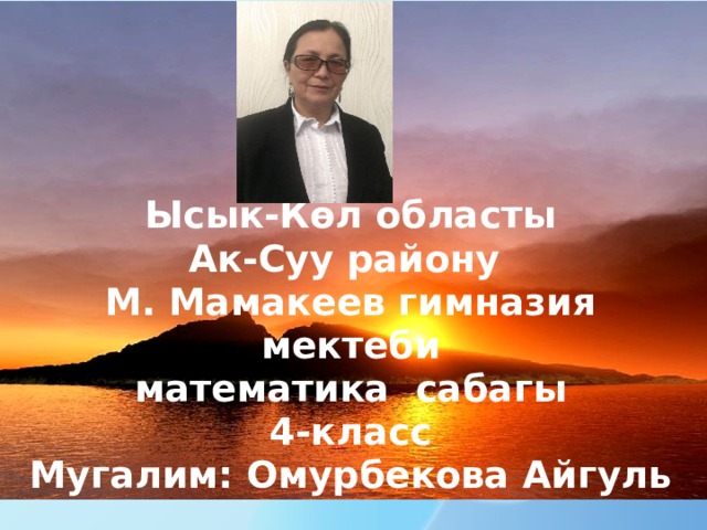 Ысык-Көл областы  Ак-Суу району  М. Мамакеев гимназия мектеби  математика сабагы  4-класс  Мугалим: Омурбекова Айгуль 