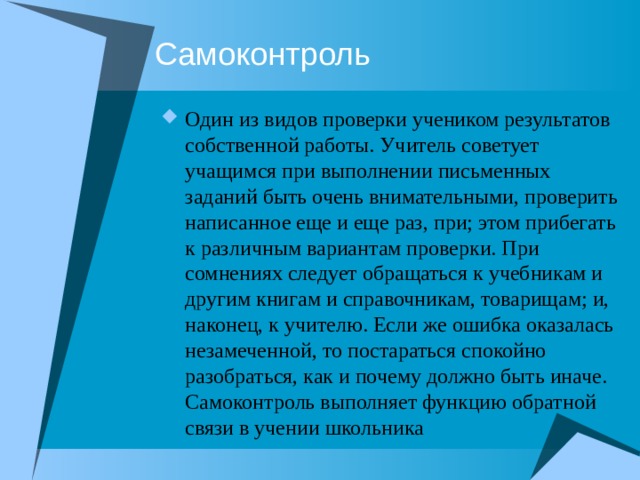Самоконтроль Один из видов проверки учеником результатов собственной работы. Учитель советует учащимся при выполнении письменных заданий быть очень внимательными, проверить написанное еще и еще раз, при; этом прибегать к различным вариантам проверки. При сомнениях следует обращаться к учебникам и другим книгам и справочникам, товарищам; и, наконец, к учителю. Если же ошибка оказалась незамеченной, то постараться спокойно разобраться, как и почему должно быть иначе. Самоконтроль выполняет функцию обратной связи в учении школьника 