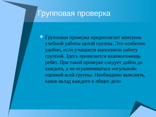 Групповая проверка Групповая проверка предполагает контроль учебной работы целой группы. Это особенно удобно, если учащиеся выполняли работу группой. Здесь проявляется взаимопомощь ребят. При такой проверке следует дойти до каждого, а не ограничиваться «огульной» оценкой всей группы. Необходимо выяснить, каков вклад каждого в общее дело 