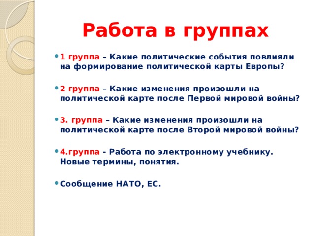 Работа в группах 1 группа – Какие политические события повлияли на формирование политической карты Европы?   2 группа – Какие изменения произошли на политической карте после Первой мировой войны?  3. группа – Какие изменения произошли на политической карте после Второй мировой войны?   4.группа - Работа по электронному учебнику. Новые термины, понятия. Сообщение НАТО, ЕС.   