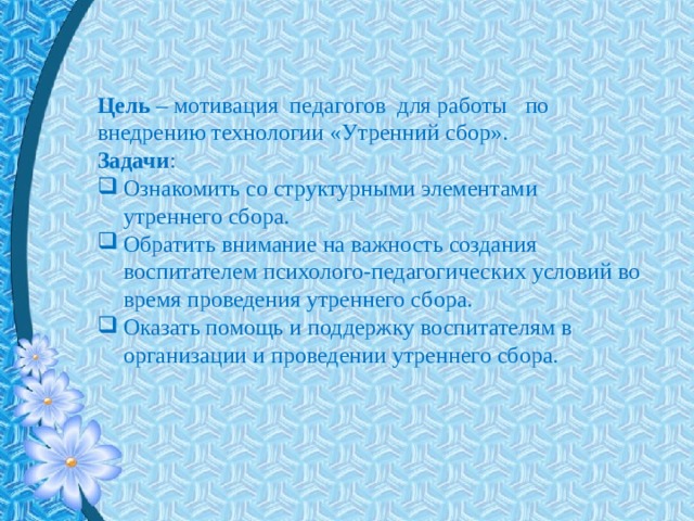Цель  – мотивация педагогов для работы по внедрению технологии «Утренний сбор». Задачи : Ознакомить со структурными элементами утреннего сбора. Обратить внимание на важность создания воспитателем психолого-педагогических условий во время проведения утреннего сбора. Оказать помощь и поддержку воспитателям в организации и проведении утреннего сбора. 