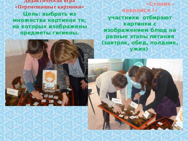       Дидактическая игра «Перемешанные картинки» Цель: выбрать из множества картинок те, на которых изображены предметы гигиены. Дидактическая игра «Столик – накройся !» участники отбирают картинки с изображением блюд на разные этапы питания (завтрак, обед, полдник, ужин) 