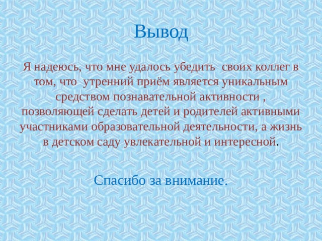 Вывод Я надеюсь, что мне удалось убедить своих коллег в том, что утренний приём является уникальным средством познавательной активности , позволяющей сделать детей и родителей активными участниками образовательной деятельности, а жизнь в детском саду увлекательной и интересной . Спасибо за внимание. 