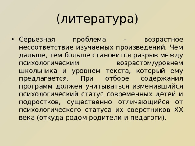 (литература) Серьезная проблема – возрастное несоответствие изучаемых произведений. Чем дальше, тем больше становится разрыв между психологическим возрастом/уровнем школьника и уровнем текста, который ему предлагается. При отборе содержания программ должен учитываться изменившийся психологический статус современных детей и подростков, существенно отличающийся от психологического статуса их сверстников ХХ века (откуда родом родители и педагоги). 