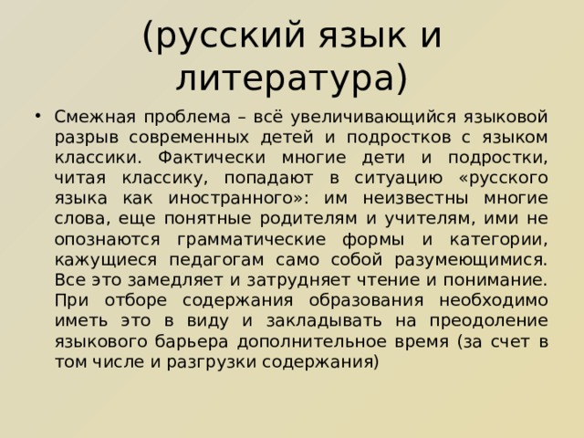 (русский язык и литература) Смежная проблема – всё увеличивающийся языковой разрыв современных детей и подростков с языком классики. Фактически многие дети и подростки, читая классику, попадают в ситуацию «русского языка как иностранного»: им неизвестны многие слова, еще понятные родителям и учителям, ими не опознаются грамматические формы и категории, кажущиеся педагогам само собой разумеющимися. Все это замедляет и затрудняет чтение и понимание. При отборе содержания образования необходимо иметь это в виду и закладывать на преодоление языкового барьера дополнительное время (за счет в том числе и разгрузки содержания) 