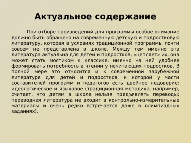 Актуальное содержание  При отборе произведений для программы особое внимание должно быть обращено на современную детскую и подростковую литературу, которая в условиях традиционной программы почти совсем не представлена в школе. Между тем именно эта литература актуальна для детей и подростков, «цепляет» их, она может стать мостиком к классике, именно на ней удобнее формировать потребность в чтении у нечитающих подростков. В полной мере это относится и к современной зарубежной литературе для детей и подростков, к которой у части составителей программ и педагогов есть двойное недоверие: идеологическое и языковое (традиционная методика, например, считает, что детям в школе нельзя предъявлять переводы; переводная литература не входит в контрольно-измерительные материалы и очень редко встречается даже в олимпиадных заданиях).    