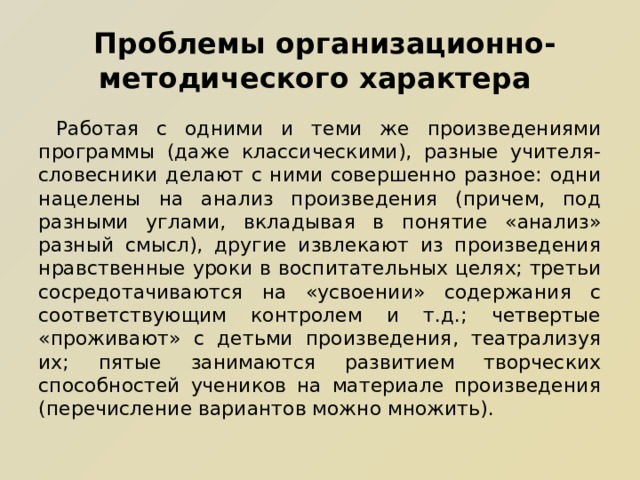  Проблемы организационно-методического характера  Работая с одними и теми же произведениями программы (даже классическими), разные учителя-словесники делают с ними совершенно разное: одни нацелены на анализ произведения (причем, под разными углами, вкладывая в понятие «анализ» разный смысл), другие извлекают из произведения нравственные уроки в воспитательных целях; третьи сосредотачиваются на «усвоении» содержания с соответствующим контролем и т.д.; четвертые «проживают» с детьми произведения, театрализуя их; пятые занимаются развитием творческих способностей учеников на материале произведения (перечисление вариантов можно множить). 