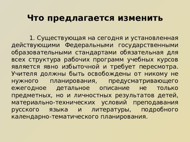 Что предлагается изменить  1. Существующая на сегодня и установленная действующими Федеральными государственными образовательными стандартами обязательная для всех структура рабочих программ учебных курсов является явно избыточной и требует пересмотра. Учителя должны быть освобождены от никому не нужного планирования, предусматривающего ежегодное детальное описание не только предметных, но и личностных результатов детей, материально-технических условий преподавания русского языка и литературы, подробного календарно-тематического планирования. 