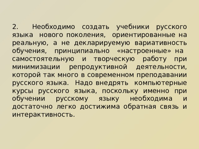 2.  Необходимо создать учебники русского языка нового поколения, ориентированные на реальную, а не декларируемую вариативность обучения, принципиально «настроенные» на самостоятельную и творческую работу при минимизации репродуктивной деятельности, которой так много в современном преподавании русского языка. Надо внедрять компьютерные курсы русского языка, поскольку именно при обучении русскому языку необходима и достаточно легко достижима обратная связь и интерактивность.   
