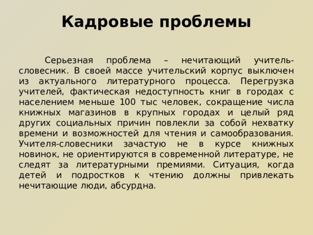 Кадровые проблемы  Серьезная проблема – нечитающий учитель-словесник. В своей массе учительский корпус выключен из актуального литературного процесса. Перегрузка учителей, фактическая недоступность книг в городах с населением меньше 100 тыс человек, сокращение числа книжных магазинов в крупных городах и целый ряд других социальных причин повлекли за собой нехватку времени и возможностей для чтения и самообразования. Учителя-словесники зачастую не в курсе книжных новинок, не ориентируются в современной литературе, не следят за литературными премиями. Ситуация, когда детей и подростков к чтению должны привлекать нечитающие люди, абсурдна. 