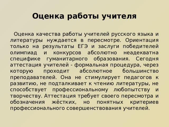 Оценка работы учителя  Оценка качества работы учителей русского языка и литературы нуждается в пересмотре. Ориентация только на результаты ЕГЭ и заслуги победителей олимпиад и конкурсов абсолютно неадекватна специфике гуманитарного образования. Сегодня аттестация учителей - формальная процедура, через которую проходит абсолютное большинство преподавателей. Она не стимулирует педагогов к развитию, не подталкивает к чтению литературы, не способствует профессиональному любопытству и творчеству. Аттестация требует своего пересмотра и обозначения жёстких, но понятных критериев профессионального совершенствования учителей. 