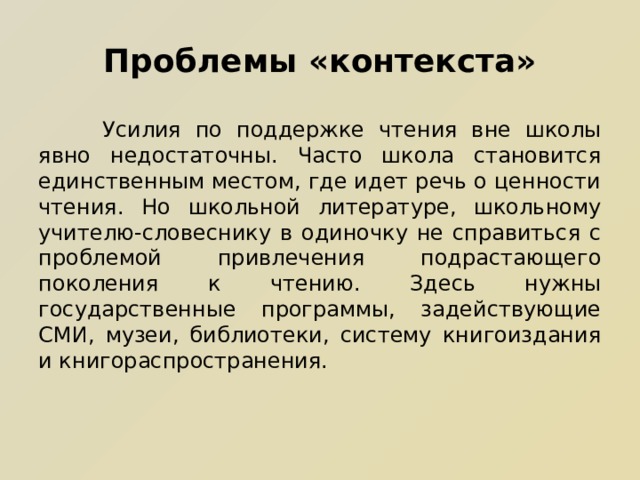 Проблемы «контекста»  Усилия по поддержке чтения вне школы явно недостаточны. Часто школа становится единственным местом, где идет речь о ценности чтения. Но школьной литературе, школьному учителю-словеснику в одиночку не справиться с проблемой привлечения подрастающего поколения к чтению. Здесь нужны государственные программы, задействующие СМИ, музеи, библиотеки, систему книгоиздания и книгораспространения. 