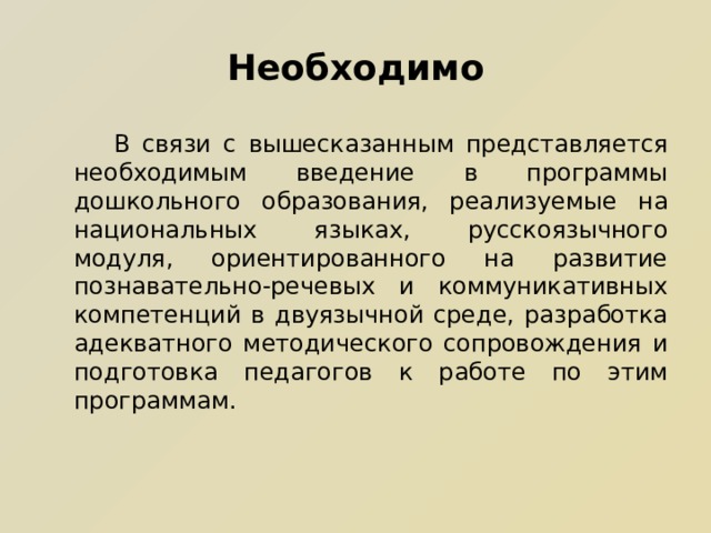 Необходимо  В связи с вышесказанным представляется необходимым введение в программы дошкольного образования, реализуемые на национальных языках, русскоязычного модуля, ориентированного на развитие познавательно-речевых и коммуникативных компетенций в двуязычной среде, разработка адекватного методического сопровождения и подготовка педагогов к работе по этим программам.  В связи с вышесказанным представляется необходимым введение в программы дошкольного образования, реализуемые на национальных языках, русскоязычного модуля, ориентированного на развитие познавательно-речевых и коммуникативных компетенций в двуязычной среде, разработка адекватного методического сопровождения и подготовка педагогов к работе по этим программам. 