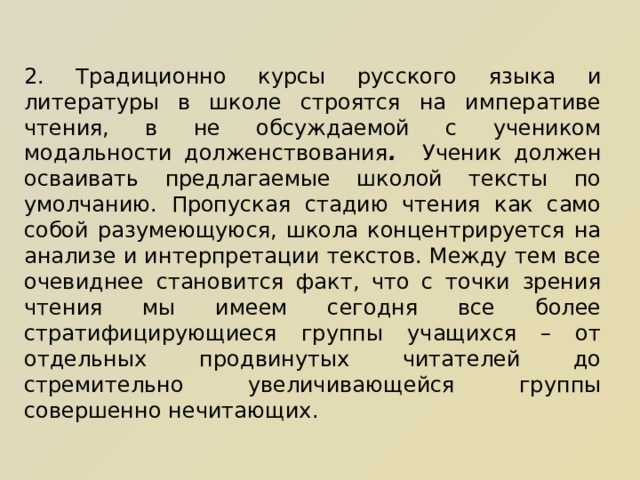 2. Традиционно курсы русского языка и литературы в школе строятся на императиве чтения, в не обсуждаемой с учеником модальности долженствования . Ученик должен осваивать предлагаемые школой тексты по умолчанию. Пропуская стадию чтения как само собой разумеющуюся, школа концентрируется на анализе и интерпретации текстов. Между тем все очевиднее становится факт, что с точки зрения чтения мы имеем сегодня все более стратифицирующиеся группы учащихся – от отдельных продвинутых читателей до стремительно увеличивающейся группы совершенно нечитающих. 