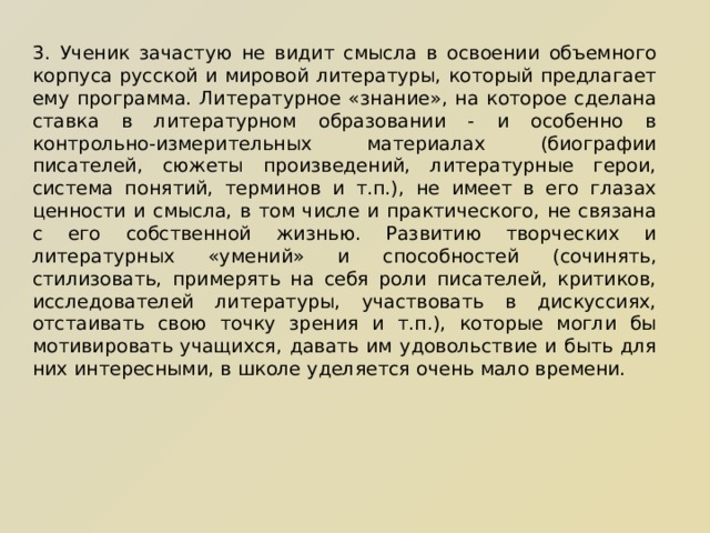 3. Ученик зачастую не видит смысла в освоении объемного корпуса русской и мировой литературы, который предлагает ему программа. Литературное «знание», на которое сделана ставка в литературном образовании - и особенно в контрольно-измерительных материалах (биографии писателей, сюжеты произведений, литературные герои, система понятий, терминов и т.п.), не имеет в его глазах ценности и смысла, в том числе и практического, не связана с его собственной жизнью. Развитию творческих и литературных «умений» и способностей (сочинять, стилизовать, примерять на себя роли писателей, критиков, исследователей литературы, участвовать в дискуссиях, отстаивать свою точку зрения и т.п.), которые могли бы мотивировать учащихся, давать им удовольствие и быть для них интересными, в школе уделяется очень мало времени. 