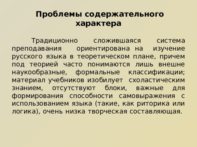  Проблемы содержательного характера    Традиционно сложившаяся система преподавания  ориентирована на изучение русского языка в теоретическом плане, причем под теорией часто понимаются лишь внешне наукообразные, формальные классификации; материал учебников изобилует схоластическим знанием, отсутствуют блоки, важные для формирования способности самовыражения с использованием языка (такие, как риторика или логика), очень низка творческая составляющая. 