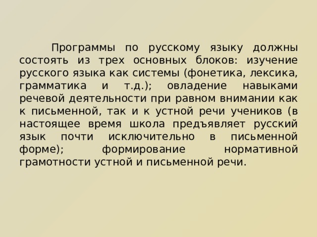  Программы по русскому языку должны состоять из трех основных блоков: изучение русского языка как системы (фонетика, лексика, грамматика и т.д.); овладение навыками речевой деятельности при равном внимании как к письменной, так и к устной речи учеников (в настоящее время школа предъявляет русский язык почти исключительно в письменной форме); формирование нормативной грамотности устной и письменной речи. 