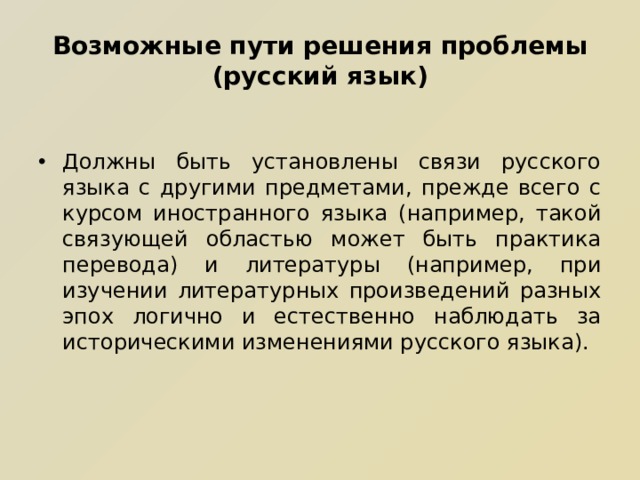 Возможные пути решения проблемы (русский язык) Должны быть установлены связи русского языка с другими предметами, прежде всего с курсом иностранного языка (например, такой связующей областью может быть практика перевода) и литературы (например, при изучении литературных произведений разных эпох логично и естественно наблюдать за историческими изменениями русского языка).  