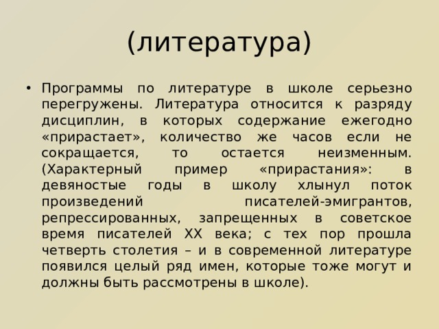 (литература) Программы по литературе в школе серьезно перегружены. Литература относится к разряду дисциплин, в которых содержание ежегодно «прирастает», количество же часов если не сокращается, то остается неизменным. (Характерный пример «прирастания»: в девяностые годы в школу хлынул поток произведений писателей-эмигрантов, репрессированных, запрещенных в советское время писателей ХХ века; с тех пор прошла четверть столетия – и в современной литературе появился целый ряд имен, которые тоже могут и должны быть рассмотрены в школе). 