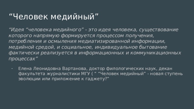 “ Человек медийный” “ Идея “человека медийного” - это идея человека, существование которого напрямую формируется процессом получения, потребления и осмыления медиатизированной информации, медийной средой, и социальное, индивидуальное бытование фактически реализуется в информационных и коммуникационных процессах” Елена Леонидовна Вартанова, доктор филологических наук, декан факультета журналистики МГУ ( “ “Человек медийный” - новая ступень эволюции или приложение к гаджету?” 