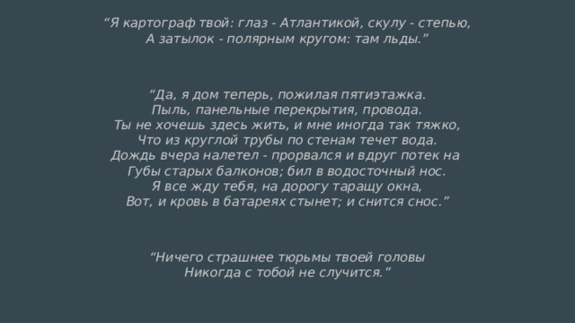 “ Я картограф твой: глаз - Атлантикой, скулу - степью,  А затылок - полярным кругом: там льды.”  “ Да, я дом теперь, пожилая пятиэтажка.  Пыль, панельные перекрытия, провода.  Ты не хочешь здесь жить, и мне иногда так тяжко,  Что из круглой трубы по стенам течет вода.  Дождь вчера налетел - прорвался и вдруг потек на  Губы старых балконов; бил в водосточный нос.  Я все жду тебя, на дорогу таращу окна,  Вот, и кровь в батареях стынет; и снится снос.”  “ Ничего страшнее тюрьмы твоей головы  Никогда с тобой не случится.” 