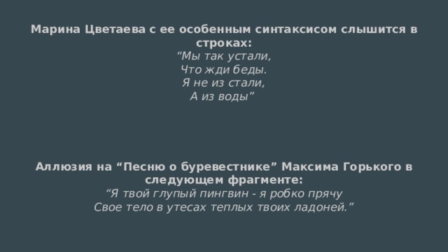 Марина Цветаева с ее особенным синтаксисом слышится в строках:  “Мы так устали,  Что жди беды.  Я не из стали,  А из воды”   Аллюзия на “Песню о буревестнике” Максима Горького в следующем фрагменте:  “Я твой глупый пингвин - я робко прячу  Свое тело в утесах теплых твоих ладоней.”  