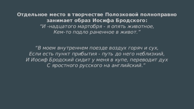 Отдельное место в творчестве Полозковой полноправно занимает образ Иосифа Бродского:  “И -надцатого мартобря - я опять животное,  Кем-то подло раненное в живот.”   “ В моем внутреннем поезде воздух горяч и сух,  Если есть пункт прибытия - путь до него неблизкий,  И Иосиф Бродский сидит у меня в купе, переводит дух  С яростного русского на английский.”  