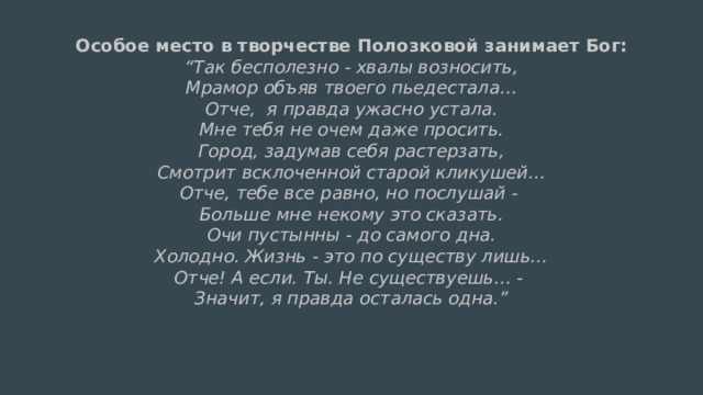 Особое место в творчестве Полозковой занимает Бог:  “Так бесполезно - хвалы возносить,  Мрамор объяв твоего пьедестала…  Отче, я правда ужасно устала.  Мне тебя не очем даже просить.  Город, задумав себя растерзать,  Смотрит всклоченной старой кликушей…  Отче, тебе все равно, но послушай -  Больше мне некому это сказать.  Очи пустынны - до самого дна.  Холодно. Жизнь - это по существу лишь…  Отче! А если. Ты. Не существуешь… -  Значит, я правда осталась одна.” 